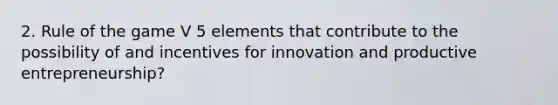 2. Rule of the game V 5 elements that contribute to the possibility of and incentives for innovation and productive entrepreneurship?