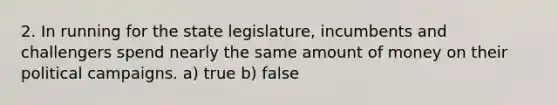 2. In running for the state legislature, incumbents and challengers spend nearly the same amount of money on their political campaigns. a) true b) false