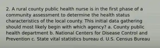 2. A rural county public health nurse is in the first phase of a community assessment to determine the health status characteristics of the local county. This initial data gathering should most likely begin with which agency? a. County public health department b. National Centers for Disease Control and Prevention c. State vital statistics bureau d. U.S. Census Bureau