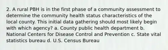 2. A rural PBH is in the first phase of a community assessment to determine the community health status characteristics of the local county. This initial data gathering should most likely begin with which agency? a. County public health department b. National Centers for Disease Control and Prevention c. State vital statistics bureau d. U.S. Census Bureau