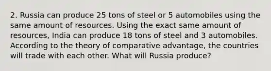 2. Russia can produce 25 tons of steel or 5 automobiles using the same amount of resources. Using the exact same amount of resources, India can produce 18 tons of steel and 3 automobiles. According to the theory of comparative advantage, the countries will trade with each other. What will Russia produce?