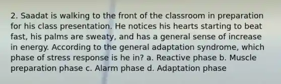 2. Saadat is walking to the front of the classroom in preparation for his class presentation. He notices his hearts starting to beat fast, his palms are sweaty, and has a general sense of increase in energy. According to the general adaptation syndrome, which phase of stress response is he in? a. Reactive phase b. Muscle preparation phase c. Alarm phase d. Adaptation phase