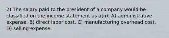 2) The salary paid to the president of a company would be classified on the <a href='https://www.questionai.com/knowledge/kCPMsnOwdm-income-statement' class='anchor-knowledge'>income statement</a> as a(n): A) administrative expense. B) direct labor cost. C) manufacturing overhead cost. D) selling expense.