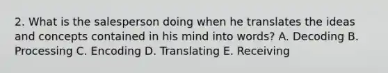 2. What is the salesperson doing when he translates the ideas and concepts contained in his mind into words? A. Decoding B. Processing C. Encoding D. Translating E. Receiving