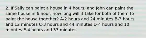 2. If Sally can paint a house in 4 hours, and John can paint the same house in 6 hour, how long will it take for both of them to paint the house together? A-2 hours and 24 minutes B-3 hours and 12 minutes C-3 hours and 44 minutes D-4 hours and 10 minutes E-4 hours and 33 minutes