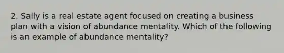 2. Sally is a real estate agent focused on creating a business plan with a vision of abundance mentality. Which of the following is an example of abundance mentality?