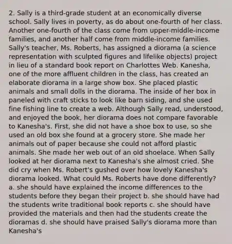 2. Sally is a third-grade student at an economically diverse school. Sally lives in poverty, as do about one-fourth of her class. Another one-fourth of the class come from upper-middle-income families, and another half come from middle-income families. Sally's teacher, Ms. Roberts, has assigned a diorama (a science representation with sculpted figures and lifelike objects) project in lieu of a standard book report on Charlottes Web. Kanesha, one of the more affluent children in the class, has created an elaborate diorama in a large show box. She placed plastic animals and small dolls in the diorama. The inside of her box in paneled with craft sticks to look like barn siding, and she used fine fishing line to create a web. Although Sally read, understood, and enjoyed the book, her diorama does not compare favorable to Kanesha's. First, she did not have a shoe box to use, so she used an old box she found at a grocery store. She made her animals out of paper because she could not afford plastic animals. She made her web out of an old shoelace. When Sally looked at her diorama next to Kanesha's she almost cried. She did cry when Ms. Robert's gushed over how lovely Kanesha's diorama looked. What could Ms. Roberts have done differently? a. she should have explained the income differences to the students before they began their project b. she should have had the students write traditional book reports c. she should have provided the materials and then had the students create the dioramas d. she should have praised Sally's diorama more than Kanesha's