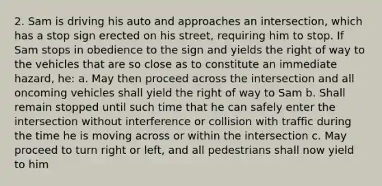 2. Sam is driving his auto and approaches an intersection, which has a stop sign erected on his street, requiring him to stop. If Sam stops in obedience to the sign and yields the right of way to the vehicles that are so close as to constitute an immediate hazard, he: a. May then proceed across the intersection and all oncoming vehicles shall yield the right of way to Sam b. Shall remain stopped until such time that he can safely enter the intersection without interference or collision with traffic during the time he is moving across or within the intersection c. May proceed to turn right or left, and all pedestrians shall now yield to him