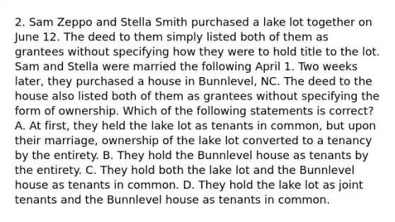 2. Sam Zeppo and Stella Smith purchased a lake lot together on June 12. The deed to them simply listed both of them as grantees without specifying how they were to hold title to the lot. Sam and Stella were married the following April 1. Two weeks later, they purchased a house in Bunnlevel, NC. The deed to the house also listed both of them as grantees without specifying the form of ownership. Which of the following statements is correct? A. At first, they held the lake lot as tenants in common, but upon their marriage, ownership of the lake lot converted to a tenancy by the entirety. B. They hold the Bunnlevel house as tenants by the entirety. C. They hold both the lake lot and the Bunnlevel house as tenants in common. D. They hold the lake lot as joint tenants and the Bunnlevel house as tenants in common.