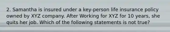 2. Samantha is insured under a key-person life insurance policy owned by XYZ company. After Working for XYZ for 10 years, she quits her job. Which of the following statements is not true?