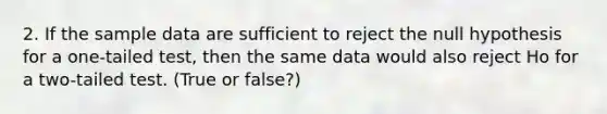 2. If the sample data are sufficient to reject the null hypothesis for a one-tailed test, then the same data would also reject Ho for a two-tailed test. (True or false?)