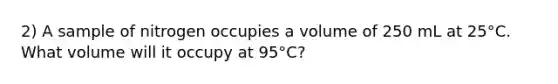 2) A sample of nitrogen occupies a volume of 250 mL at 25°C. What volume will it occupy at 95°C?