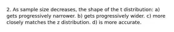 2. As sample size decreases, the shape of the t distribution: a) gets progressively narrower. b) gets progressively wider. c) more closely matches the z distribution. d) is more accurate.