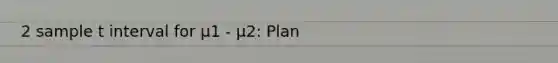 2 sample t interval for μ1 - μ2: Plan