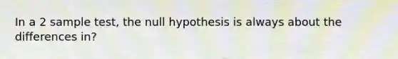 In a 2 sample test, the null hypothesis is always about the differences in?