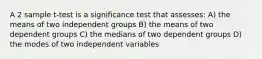 A 2 sample t-test is a significance test that assesses: A) the means of two independent groups B) the means of two dependent groups C) the medians of two dependent groups D) the modes of two independent variables