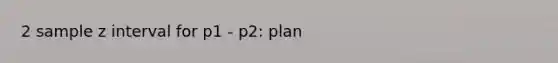 2 sample z interval for p1 - p2: plan