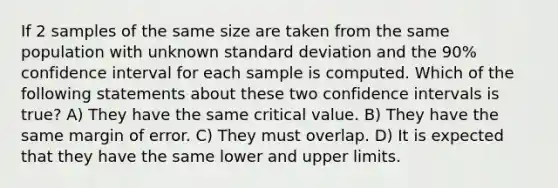 If 2 samples of the same size are taken from the same population with unknown <a href='https://www.questionai.com/knowledge/kqGUr1Cldy-standard-deviation' class='anchor-knowledge'>standard deviation</a> and the 90% confidence interval for each sample is computed. Which of the following statements about these two confidence intervals is true? A) They have the same critical value. B) They have the same margin of error. C) They must overlap. D) It is expected that they have the same lower and upper limits.