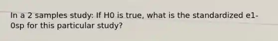 In a 2 samples study: If H0 is true, what is the standardized e1-0sp for this particular study?