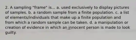 2. A sampling "frame" is... a. used exclusively to display pictures of samples. b. a random sample from a finite population. c. a list of elements/individuals that make up a finite population and from which a random sample can be taken. d. a manipulation or creation of evidence in which an innocent person is made to look guilty.