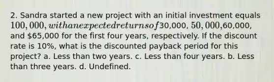 2. Sandra started a new project with an initial investment equals 100,000, with an expected returns of30,000, 50,000,60,000, and 65,000 for the first four years, respectively. If the discount rate is 10%, what is the discounted payback period for this project? a. <a href='https://www.questionai.com/knowledge/k7BtlYpAMX-less-than' class='anchor-knowledge'>less than</a> two years. c. Less than four years. b. Less than three years. d. Undefined.