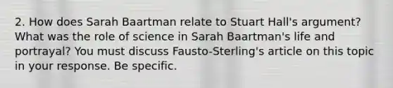 2. How does Sarah Baartman relate to Stuart Hall's argument? What was the role of science in Sarah Baartman's life and portrayal? You must discuss Fausto-Sterling's article on this topic in your response. Be specific.