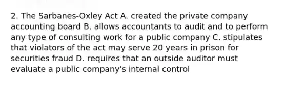 2. The Sarbanes-Oxley Act A. created the private company accounting board B. allows accountants to audit and to perform any type of consulting work for a public company C. stipulates that violators of the act may serve 20 years in prison for securities fraud D. requires that an outside auditor must evaluate a public company's internal control