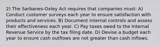 2) The Sarbanes-Oxley Act requires that companies must: A) Conduct customer surveys each year to ensure satisfaction with products and services. B) Document internal controls and assess their effectiveness each year. C) Pay taxes owed to the Internal Revenue Service by the tax filing date. D) Devise a budget each year to ensure cash outflows are not greater than cash inflows.