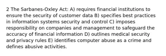 2 The Sarbanes-Oxley Act: A) requires financial institutions to ensure the security of customer data B) specifies best practices in information systems security and control C) imposes responsibility on companies and management to safeguard the accuracy of financial information D) outlines medical security and privacy rules E) identifies computer abuse as a crime and defines abusive activities.