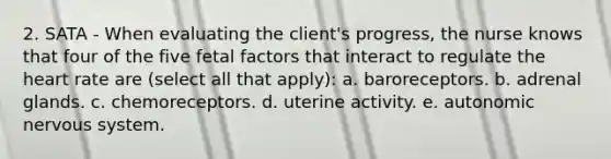 2. SATA - When evaluating the client's progress, the nurse knows that four of the five fetal factors that interact to regulate <a href='https://www.questionai.com/knowledge/kya8ocqc6o-the-heart' class='anchor-knowledge'>the heart</a> rate are (select all that apply): a. baroreceptors. b. adrenal glands. c. chemoreceptors. d. uterine activity. e. autonomic nervous system.