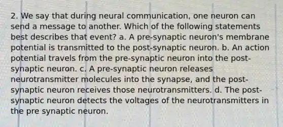 2. We say that during neural communication, one neuron can send a message to another. Which of the following statements best describes that event? a. A pre-synaptic neuron's membrane potential is transmitted to the post-synaptic neuron. b. An action potential travels from the pre-synaptic neuron into the post-synaptic neuron. c. A pre-synaptic neuron releases neurotransmitter molecules into the synapse, and the post-synaptic neuron receives those neurotransmitters. d. The post-synaptic neuron detects the voltages of the neurotransmitters in the pre synaptic neuron.