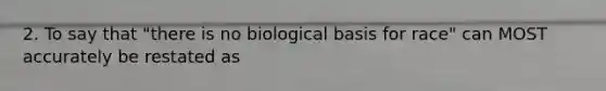 2. To say that "there is no biological basis for race" can MOST accurately be restated as