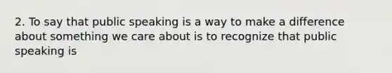 2. To say that public speaking is a way to make a difference about something we care about is to recognize that public speaking is