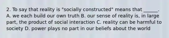 2. To say that reality is "socially constructed" means that ______. A. we each build our own truth B. our sense of reality is, in large part, the product of social interaction C. reality can be harmful to society D. power plays no part in our beliefs about the world