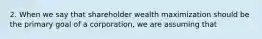 2. When we say that shareholder wealth maximization should be the primary goal of a corporation, we are assuming that