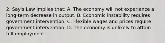 2. Say's Law implies that: A. The economy will not experience a long-term decrease in output. B. Economic instability requires government intervention. C. Flexible wages and prices require government intervention. D. The economy is unlikely to attain full employment.