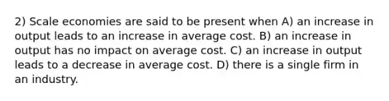 2) Scale economies are said to be present when A) an increase in output leads to an increase in average cost. B) an increase in output has no impact on average cost. C) an increase in output leads to a decrease in average cost. D) there is a single firm in an industry.