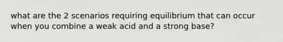 what are the 2 scenarios requiring equilibrium that can occur when you combine a weak acid and a strong base?