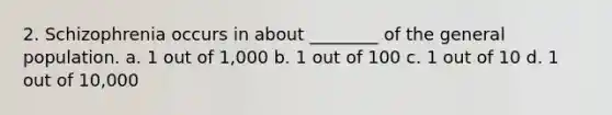 2. Schizophrenia occurs in about ________ of the general population. a. 1 out of 1,000 b. 1 out of 100 c. 1 out of 10 d. 1 out of 10,000