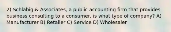 2) Schlabig & Associates, a public accounting firm that provides business consulting to a consumer, is what type of company? A) Manufacturer B) Retailer C) Service D) Wholesaler