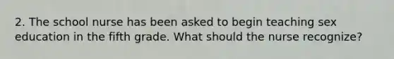 2. The school nurse has been asked to begin teaching sex education in the fifth grade. What should the nurse recognize?