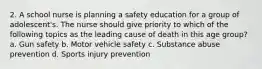 2. A school nurse is planning a safety education for a group of adolescent's. The nurse should give priority to which of the following topics as the leading cause of death in this age group? a. Gun safety b. Motor vehicle safety c. Substance abuse prevention d. Sports injury prevention