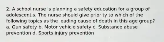 2. A school nurse is planning a safety education for a group of adolescent's. The nurse should give priority to which of the following topics as the leading cause of death in this age group? a. Gun safety b. Motor vehicle safety c. Substance abuse prevention d. Sports injury prevention