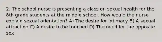 2. The school nurse is presenting a class on sexual health for the 8th grade students at the middle school. How would the nurse explain sexual orientation? A) The desire for intimacy B) A sexual attraction C) A desire to be touched D) The need for the opposite sex