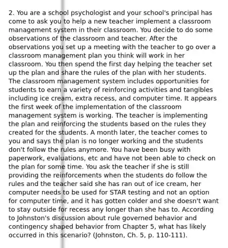 2. You are a school psychologist and your school's principal has come to ask you to help a new teacher implement a classroom management system in their classroom. You decide to do some observations of the classroom and teacher. After the observations you set up a meeting with the teacher to go over a classroom management plan you think will work in her classroom. You then spend the first day helping the teacher set up the plan and share the rules of the plan with her students. The classroom management system includes opportunities for students to earn a variety of reinforcing activities and tangibles including ice cream, extra recess, and computer time. It appears the first week of the implementation of the classroom management system is working. The teacher is implementing the plan and reinforcing the students based on the rules they created for the students. A month later, the teacher comes to you and says the plan is no longer working and the students don't follow the rules anymore. You have been busy with paperwork, evaluations, etc and have not been able to check on the plan for some time. You ask the teacher if she is still providing the reinforcements when the students do follow the rules and the teacher said she has ran out of ice cream, her computer needs to be used for STAR testing and not an option for computer time, and it has gotten colder and she doesn't want to stay outside for recess any longer than she has to. According to Johnston's discussion about rule governed behavior and contingency shaped behavior from Chapter 5, what has likely occurred in this scenario? (Johnston, Ch. 5, p. 110-111).