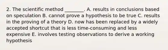 2. The scientific method ________. A. results in conclusions based on speculation B. cannot prove a hypothesis to be true C. results in the proving of a theory D. now has been replaced by a widely accepted shortcut that is less time-consuming and less expensive E. involves testing observations to derive a working hypothesis