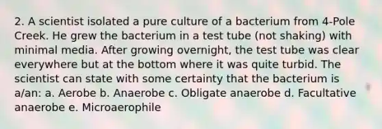 2. A scientist isolated a pure culture of a bacterium from 4-Pole Creek. He grew the bacterium in a test tube (not shaking) with minimal media. After growing overnight, the test tube was clear everywhere but at the bottom where it was quite turbid. The scientist can state with some certainty that the bacterium is a/an: a. Aerobe b. Anaerobe c. Obligate anaerobe d. Facultative anaerobe e. Microaerophile