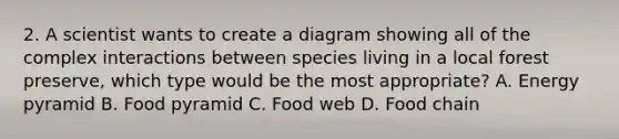 2. A scientist wants to create a diagram showing all of the complex interactions between species living in a local forest preserve, which type would be the most appropriate? A. Energy pyramid B. Food pyramid C. Food web D. Food chain