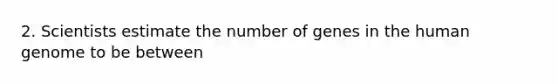 2. Scientists estimate the number of genes in the human genome to be between