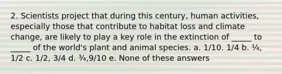 2. Scientists project that during this century, human activities, especially those that contribute to habitat loss and climate change, are likely to play a key role in the extinction of _____ to _____ of the world's plant and animal species. a. 1/10. 1/4 b. ¼, 1/2 c. 1/2, 3/4 d. ¾,9/10 e. None of these answers